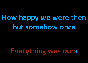 How happy we were then
but somehow once

Everything was ours