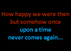 How happy we were then
but somehow once

upon a time
never comes again...