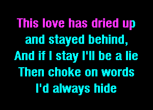 This love has dried up
and stayed behind,
And if I stay I'll be a lie
Then choke on words
I'd always hide