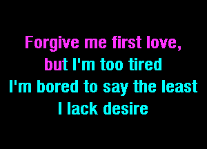Forgive me first love,
but I'm too tired

I'm bored to say the least
I lack desire