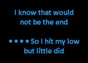 I know that would
not be the end

OOOOSolhitmylow
but little did