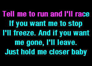Tell me to run and I'll race
If you want me to stop
I'll freeze. And if you want
me gone, I'll leave.
Just hold me closer baby