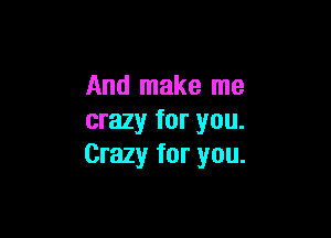 And make me

crazy for you.
Crazy for you.
