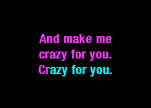 And make me

crazy for you.
Crazy for you.