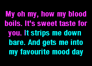 My oh my, how my blood
boils. It's sweet taste for
you. It strips me down
bare. And gets me into
my favourite mood day
