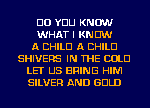 DO YOU KNOW
WHAT I KNOW
A CHILD A CHILD
SHIVERS IN THE COLD
LET US BRING HIM
SILVER AND GOLD