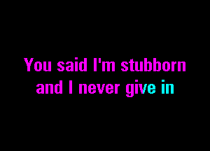 You said I'm stubborn

and I never give in