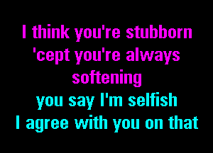 I think you're stubborn
'cept you're always
softening
you say I'm selfish
I agree with you on that