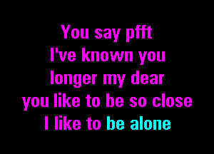 You say pfft
I've known you

longer my dear
you like to be so close
I like to be alone