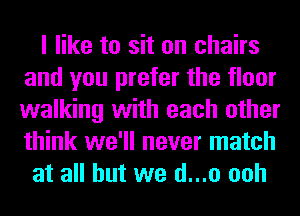 I like to sit on chairs
and you prefer the floor
walking with each other
think we'll never match

at all but we d...o ooh