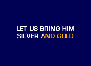 LET US BRING HIM

SILVER AND GOLD
