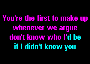 You're the first to make up
whenever we argue
don't know who I'd be
if I didn't know you