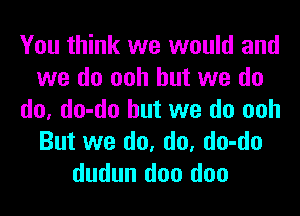 You think we would and
we do ooh but we do
do, do-do but we do ooh
But we do, do, do-do
dudun doo doo