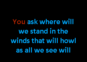 You ask where will

we stand in the
winds that will howl
as all we see will