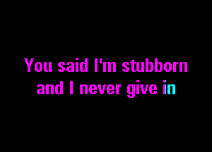 You said I'm stubborn

and I never give in