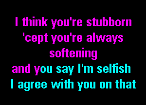 I think you're stubborn
'cept you're always
softening
and you say I'm selfish
I agree with you on that