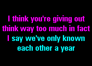 I think you're giving out
think way too much in fact
I say we've only known
each other a year