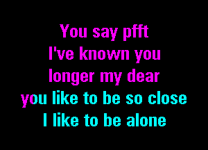 You say pfft
I've known you

longer my dear
you like to be so close
I like to be alone