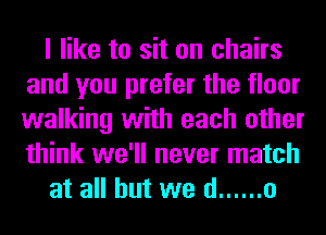 I like to sit on chairs
and you prefer the floor
walking with each other
think we'll never match

at all but we d ...... o