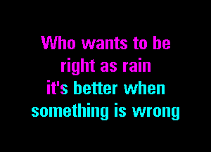 Who wants to be
right as rain

it's better when
something is wrong