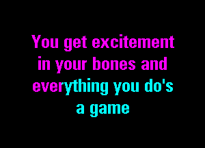 You get excitement
in your bones and

everything you do's
a game