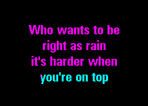 Who wants to be
right as rain

it's harder when
you're on top