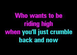 Who wants to be
riding high

when you'll just crumble
back and now