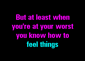But at least when
you're at your worst

you know how to
feel things