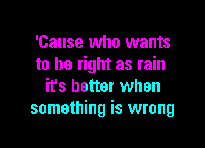 'Cause who wants
to be right as rain

it's better when
something is wrong