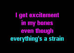 I get excitement
in my bones

even though
everything's a strain
