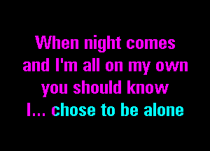 When night comes
and I'm all on my own

you should know
I... chose to he alone