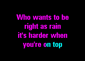 Who wants to be
right as rain

it's harder when
you're on top
