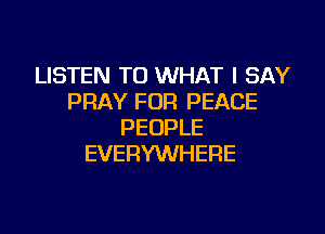 LISTEN TO WHAT I SAY
PRAY FOR PEACE

PEOPLE
EVERYWHERE