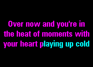 Over now and you're in
the heat of moments with
your heart playing up cold