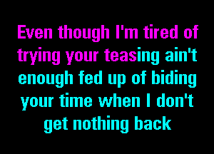 Even though I'm tired of
trying your teasing ain't
enough fed up of hiding
your time when I don't
get nothing back