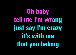 Oh baby
tell me I'm wrong

just say I'm crazy
it's with me
that you belong