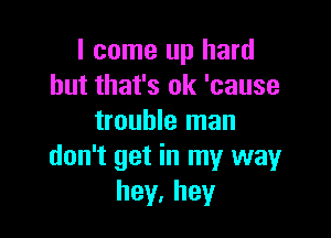 I come up hard
but that's ok 'cause

trouble man
don't get in my wayr
hey.hey