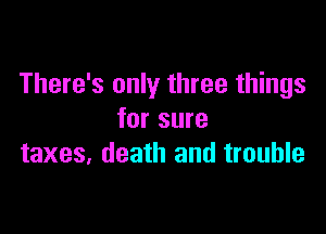 There's only three things

for sure
taxes, death and trouble