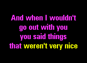 And when I wouldn't
go out with you

you said things
that weren't very nice