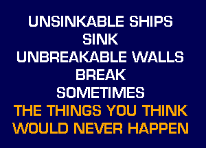 UNSINKABLE SHIPS
SINK
UNBREAKABLE WALLS
BREAK
SOMETIMES
THE THINGS YOU THINK
WOULD NEVER HAPPEN