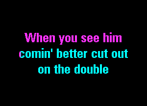 When you see him

comin' better cut out
on the double