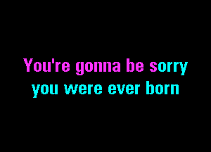 You're gonna be sorry

you were ever born