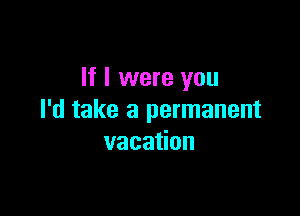 If I were you

I'd take a permanent
vacation