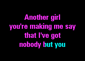 Another girl
you're making me sayr

that I've got
nobody but you