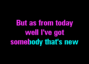 But as from today

well I've got
somebody that's new