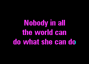 Nobody in all

the world can
do what she can do