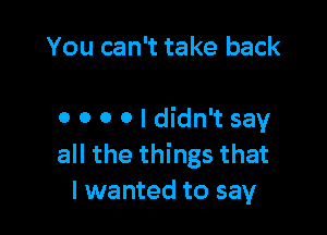 You can't take back

0 0 0 0 I didn't say
all the things that
I wanted to say