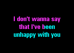 I don't wanna say

that I've been
unhappy with you