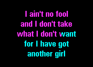 I ain't no fool
and I don't take

what I don't want
for I have got
another girl