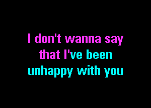 I don't wanna say

that I've been
unhappy with you